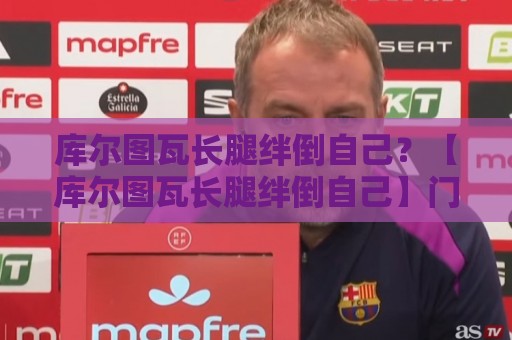 库尔图瓦长腿绊倒自己?【库尔图瓦长腿绊倒自己】门将自摆乌龙新姿势成笑料 库尔图瓦长腿绊倒自己?【库尔图瓦长腿绊倒自己】门将自摆乌龙新姿势成笑料