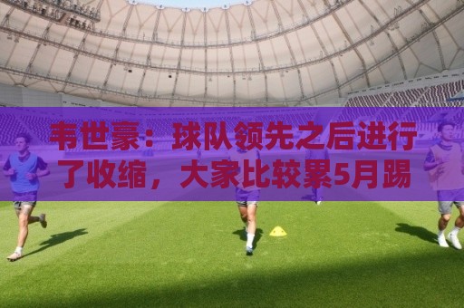 韦世豪：球队领先之后进行了收缩，大家比较累5月踢了太多比赛