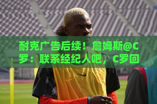 耐克广告后续！詹姆斯@C罗：联系经纪人吧，C罗回复：不不，你先