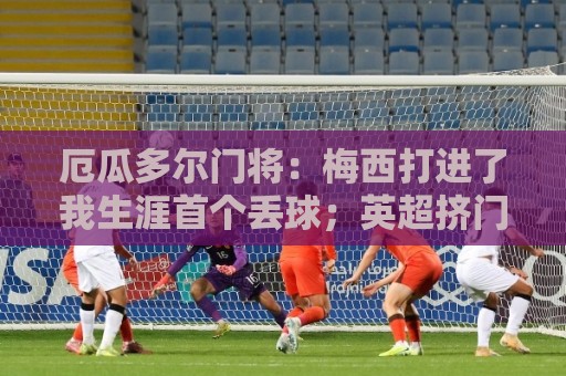 厄瓜多尔门将:梅西打进了我生涯首个丢球;英超挤门将让我震惊 厄瓜多尔门将:梅西打进了我生涯首个丢球;英超挤门将让我震惊