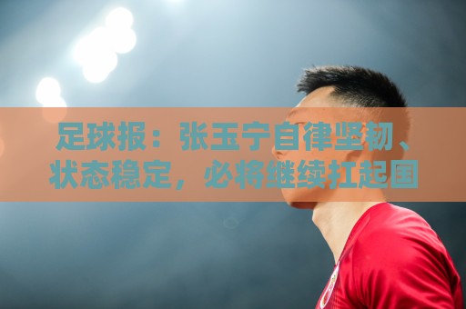 足球报:张玉宁自律坚韧、状态稳定,必将继续扛起国足锋线大旗 足球报:张玉宁自律坚韧、状态稳定,必将继续扛起国足锋线大旗