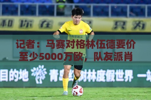 记者：马赛对格林伍德要价至少5000万欧，队友派肖也被推荐至罗马