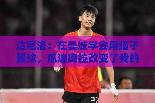 达尼洛：在曼城学会用脑子踢球，瓜迪奥拉改变了我的足球思维