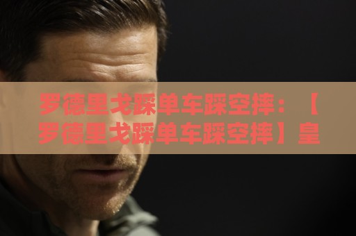 罗德里戈踩单车踩空摔：【罗德里戈踩单车踩空摔】皇马新舞王诞生？