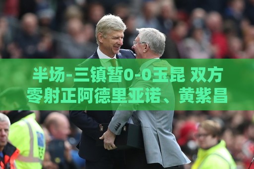 半场-三镇暂0-0玉昆 双方零射正阿德里亚诺、黄紫昌等5人染黄 半场-三镇暂0-0玉昆 双方零射正阿德里亚诺、黄紫昌等5人染黄