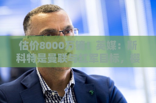 估价8000万镑!英媒:斯科特是曼联与红军目标,樱桃决心今夏留人 估价8000万镑!英媒:斯科特是曼联与红军目标,樱桃决心今夏留人