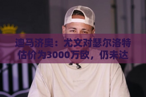 迪马济奥:尤文对瑟尔洛特估价为3000万欧,仍未达马竞的预期 迪马济奥:尤文对瑟尔洛特估价为3000万欧,仍未达马竞的预期