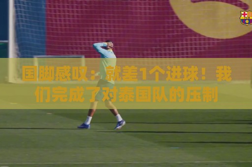 国脚感叹：就差1个进球！我们完成了对泰国队的压制