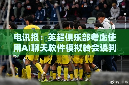 电讯报：英超俱乐部考虑使用AI聊天软件模拟转会谈判