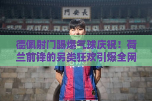 德佩射门踢爆气球庆祝！荷兰前锋的另类狂欢引爆全网【德佩射门踢爆气球庆祝】