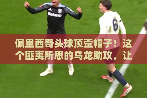 佩里西奇头球顶歪帽子！这个匪夷所思的乌龙助攻，让对手都懵了【佩里西奇头球顶歪帽子】
