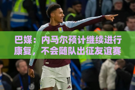 巴媒：内马尔预计继续进行康复，不会随队出征友谊赛