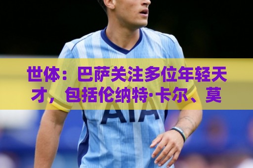 世体：巴萨关注多位年轻天才，包括伦纳特·卡尔、莫拉、麦利等人
