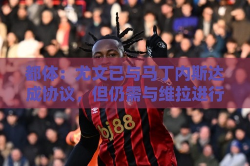 都体：尤文已与马丁内斯达成协议，但仍需与维拉进行转会谈判