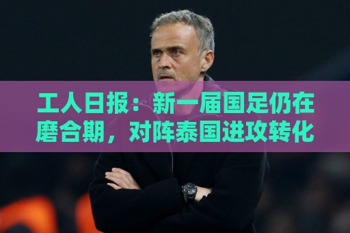 工人日报：新一届国足仍在磨合期，对阵泰国进攻转化问题比较突出