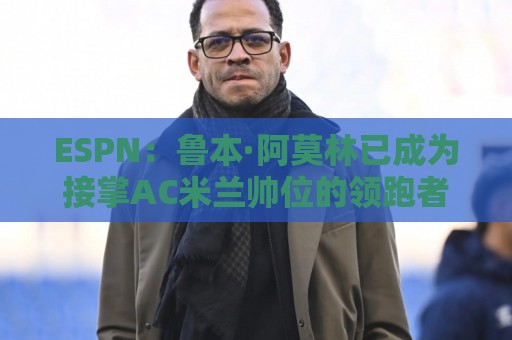 ESPN：鲁本·阿莫林已成为接掌AC米兰帅位的领跑者