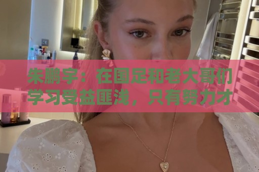 朱鹏宇：在国足和老大哥们学习受益匪浅，只有努力才不辜负期待