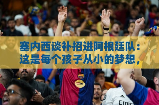 塞内西谈补招进阿根廷队:这是每个孩子从小的梦想,非常开心 塞内西谈补招进阿根廷队:这是每个孩子从小的梦想,非常开心