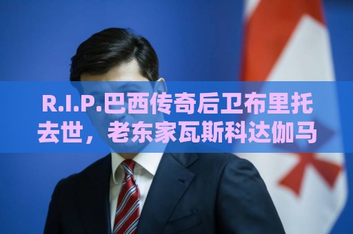 R.I.P.巴西传奇后卫布里托去世，老东家瓦斯科达伽马发文悼念