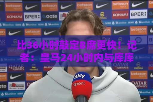 比36小时敲定B席更快！记者：皇马24小时内与库库雷利亚达成协议