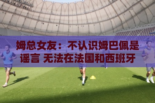姆总女友：不认识姆巴佩是谣言 无法在法国和西班牙之间做出选择