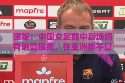 津媒:中国女足前中后场均有明显瑕疵,在亚洲都不算第一梯队 津媒:中国女足前中后场均有明显瑕疵,在亚洲都不算第一梯队