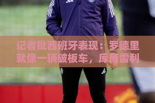 记者批西班牙表现:罗德里就像一辆破板车,库库雷利亚拼到了最后 记者批西班牙表现:罗德里就像一辆破板车,库库雷利亚拼到了最后