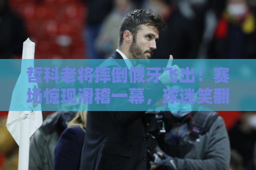 哲科老将摔倒假牙飞出！赛场惊现滑稽一幕，球迷笑翻【哲科老将摔倒假牙飞出】