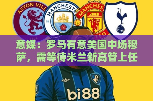 意媒:罗马有意美国中场穆萨,需等待米兰新高管上任后开始谈判 意媒:罗马有意美国中场穆萨,需等待米兰新高管上任后开始谈判
