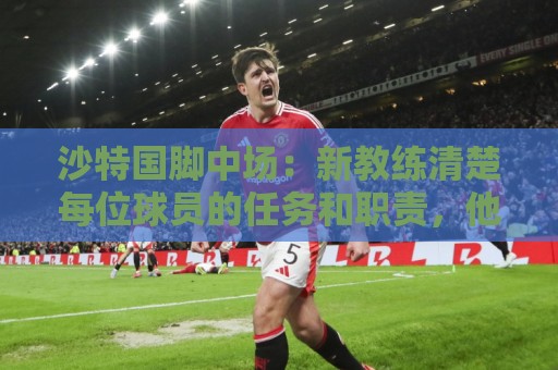 沙特国脚中场:新教练清楚每位球员的任务和职责,他融入得很快 沙特国脚中场:新教练清楚每位球员的任务和职责,他融入得很快