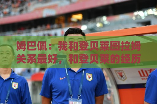 姆巴佩：我和登贝莱图拉姆关系最好，和登贝莱的经历都能出本书了