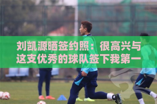 刘凯源晒签约照：很高兴与这支优秀的球队签下我第一份职业合同