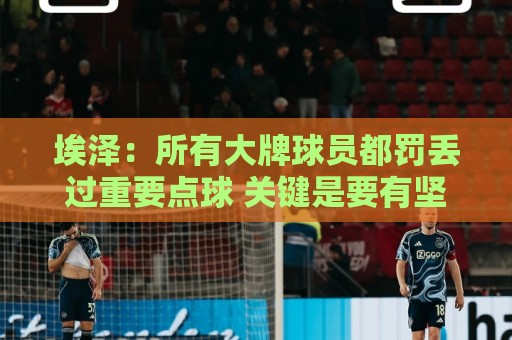 埃泽:所有大牌球员都罚丢过重要点球 关键是要有坚持下去的心态 埃泽:所有大牌球员都罚丢过重要点球 关键是要有坚持下去的心态